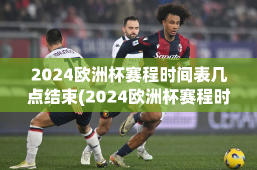 2024欧洲杯赛程时间表几点结束(2024欧洲杯赛程时间表几点结束呢)