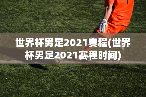 世界杯男足2021赛程(世界杯男足2021赛程时间)