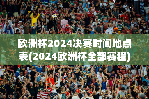 欧洲杯2024决赛时间地点表(2024欧洲杯全部赛程)