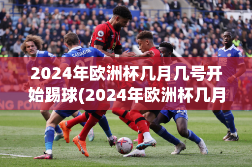 2024年欧洲杯几月几号开始踢球(2024年欧洲杯几月几号开始踢球比赛)