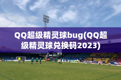 QQ超级精灵球bug(QQ超级精灵球兑换码2023)