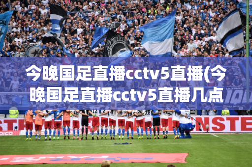 今晚国足直播cctv5直播(今晚国足直播cctv5直播几点)