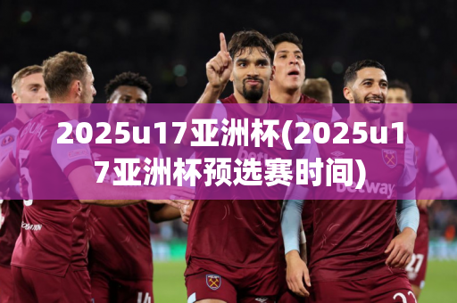 2025u17亚洲杯(2025u17亚洲杯预选赛时间)