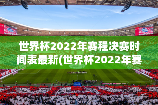 世界杯2022年赛程决赛时间表最新(世界杯2022年赛程决赛时间表最新消息)