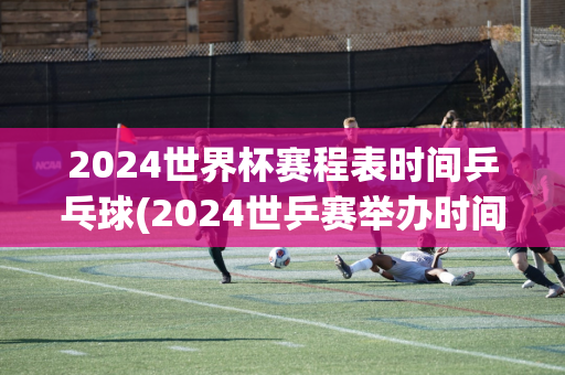 2024世界杯赛程表时间乒乓球(2024世乒赛举办时间)