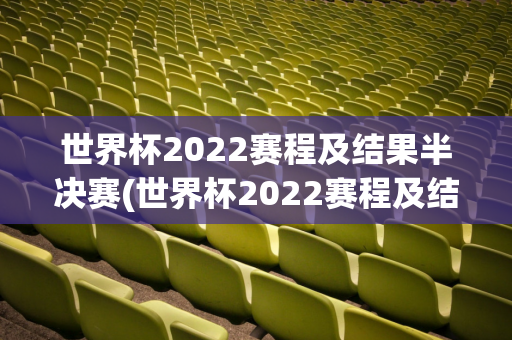 世界杯2022赛程及结果半决赛(世界杯2022赛程及结果半决赛时间)