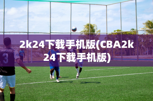 2k24下载手机版(CBA2k24下载手机版)