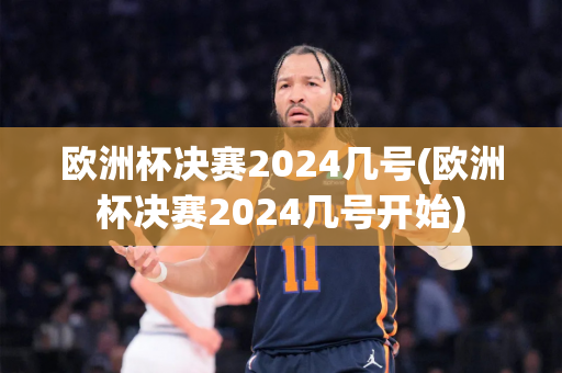 欧洲杯决赛2024几号(欧洲杯决赛2024几号开始)