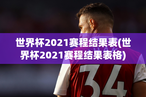 世界杯2021赛程结果表(世界杯2021赛程结果表格)