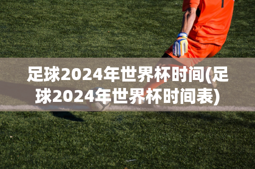 足球2024年世界杯时间(足球2024年世界杯时间表)