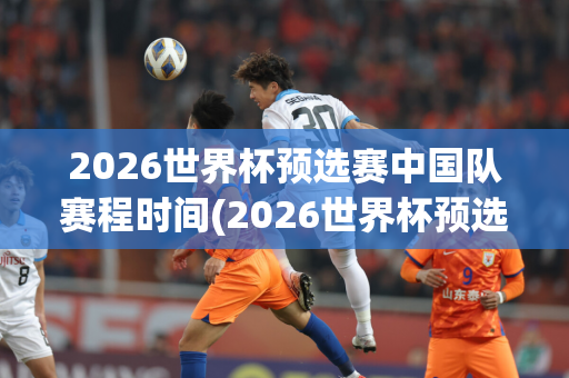 2026世界杯预选赛中国队赛程时间(2026世界杯预选赛中国队赛程时间表)