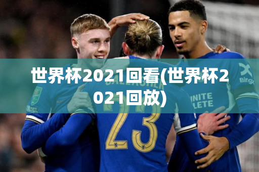 世界杯2021回看(世界杯2021回放)