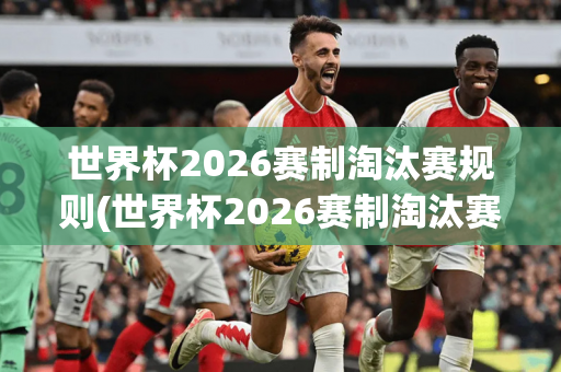 世界杯2026赛制淘汰赛规则(世界杯2026赛制淘汰赛规则是什么)