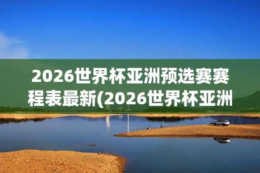 2026世界杯亚洲预选赛赛程表最新(2026世界杯亚洲预选赛赛程表最新消息)