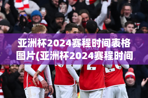 亚洲杯2024赛程时间表格图片(亚洲杯2024赛程时间表格图片大全)