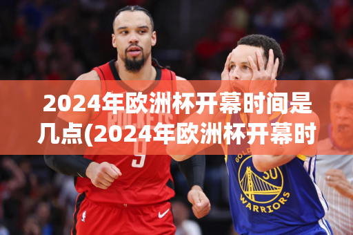 2024年欧洲杯开幕时间是几点(2024年欧洲杯开幕时间是几点到几点)