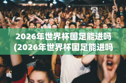 2026年世界杯国足能进吗(2026年世界杯国足能进吗知乎)