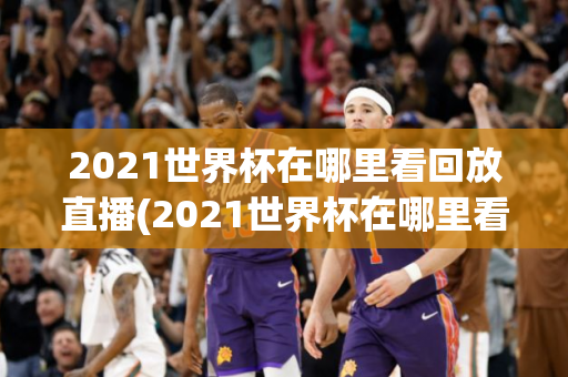 2021世界杯在哪里看回放直播(2021世界杯在哪里看回放直播视频)