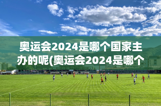 奥运会2024是哪个国家主办的呢(奥运会2024是哪个国家主办的呢英文)