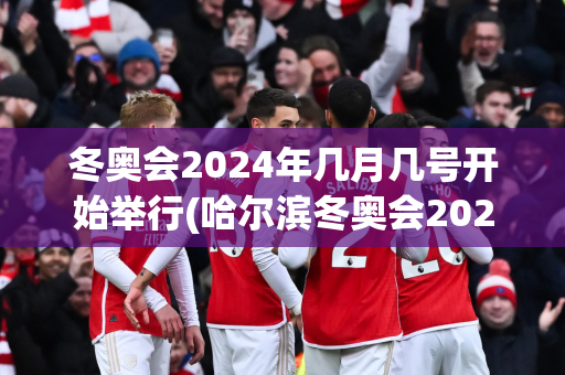 冬奥会2024年几月几号开始举行(哈尔滨冬奥会2025几月份举行)