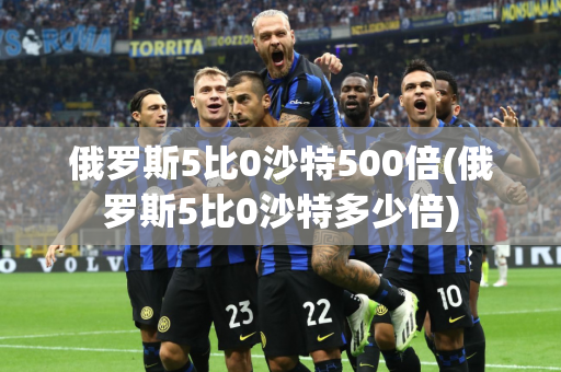 俄罗斯5比0沙特500倍(俄罗斯5比0沙特多少倍)