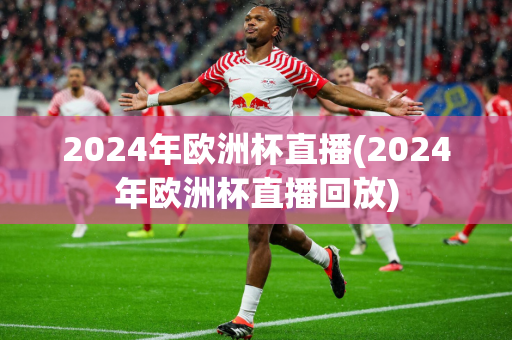 2024年欧洲杯直播(2024年欧洲杯直播回放)