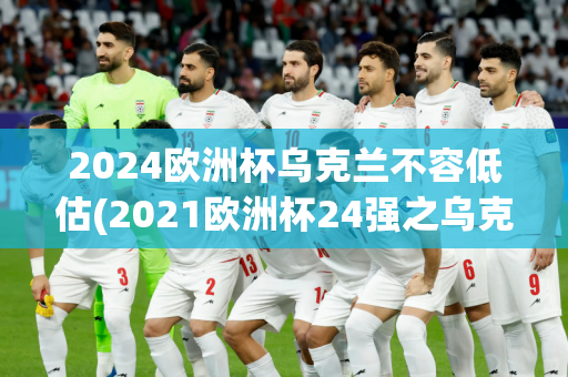 2024欧洲杯乌克兰不容低估(2021欧洲杯24强之乌克兰)