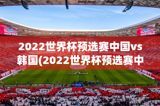 2022世界杯预选赛中国vs韩国(2022世界杯预选赛中国vs韩国比分)