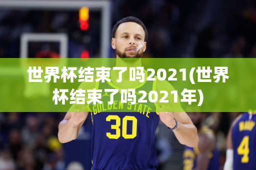 世界杯结束了吗2021(世界杯结束了吗2021年)