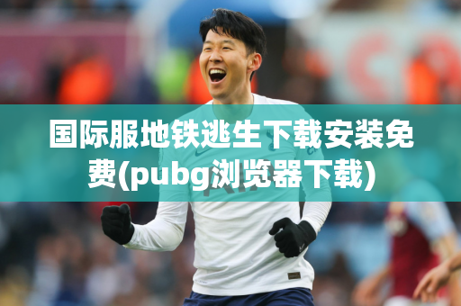 国际服地铁逃生下载安装免费(pubg浏览器下载)