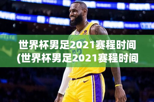 世界杯男足2021赛程时间(世界杯男足2021赛程时间表)