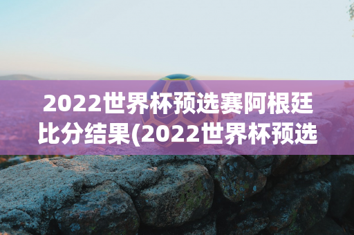 2022世界杯预选赛阿根廷比分结果(2022世界杯预选赛阿根廷比分结果如何)