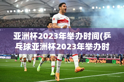 亚洲杯2023年举办时间(乒乓球亚洲杯2023年举办时间)