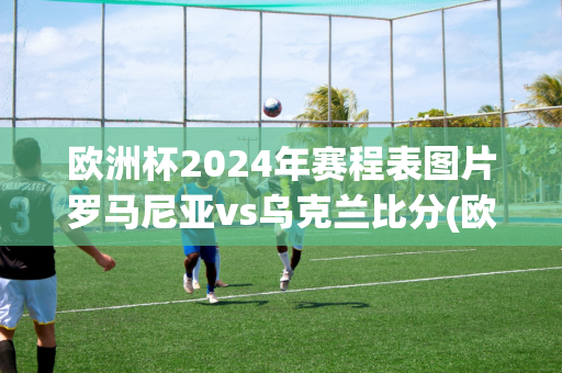 欧洲杯2024年赛程表图片罗马尼亚vs乌克兰比分(欧洲杯2024年赛程表图片罗马尼亚vs乌克兰比分)