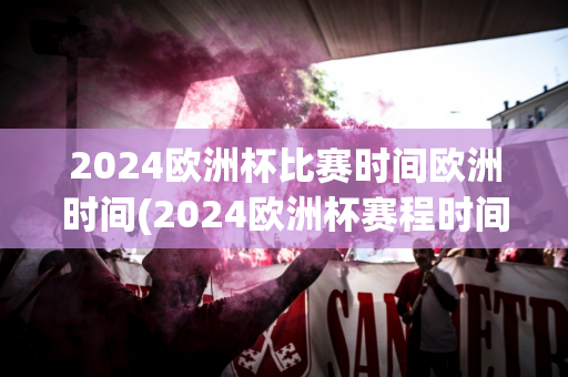 2024欧洲杯比赛时间欧洲时间(2024欧洲杯赛程时间表)