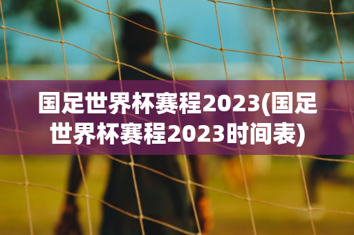 国足世界杯赛程2023(国足世界杯赛程2023时间表)