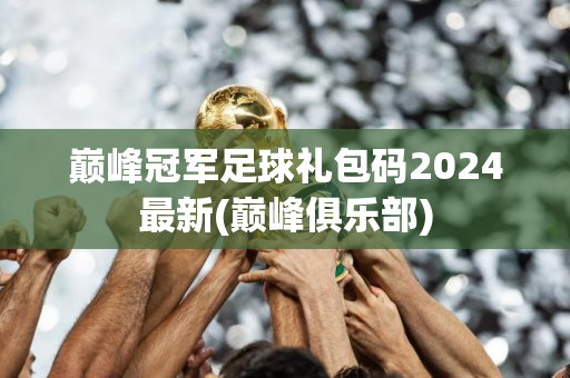 巅峰冠军足球礼包码2024最新(巅峰俱乐部)