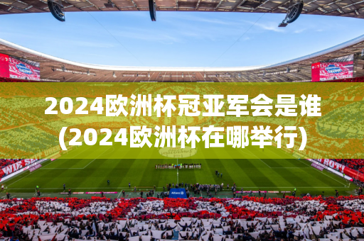 2024欧洲杯冠亚军会是谁(2024欧洲杯在哪举行)