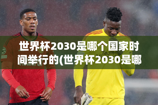 世界杯2030是哪个国家时间举行的(世界杯2030是哪个国家时间举行的比赛)