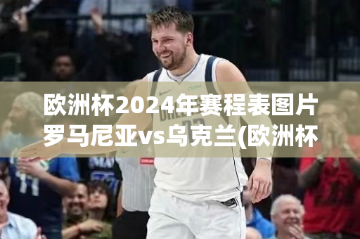 欧洲杯2024年赛程表图片罗马尼亚vs乌克兰(欧洲杯2024年赛程表图片罗马尼亚vs乌克兰比分)