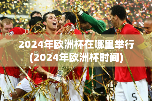 2024年欧洲杯在哪里举行(2024年欧洲杯时间)