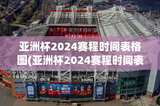 亚洲杯2024赛程时间表格图(亚洲杯2024赛程时间表格图片)