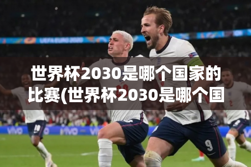 世界杯2030是哪个国家的比赛(世界杯2030是哪个国家的比赛项目)