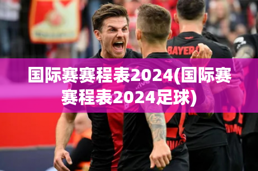 国际赛赛程表2024(国际赛赛程表2024足球)