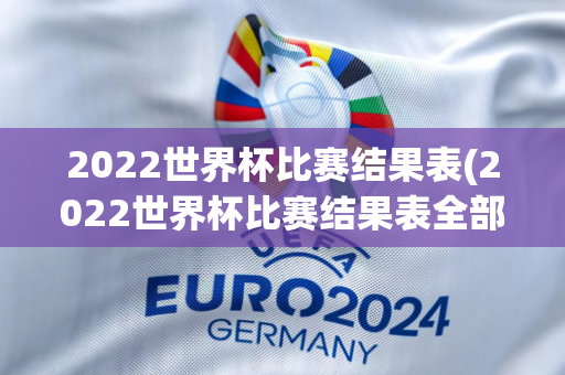 2022世界杯比赛结果表(2022世界杯比赛结果表全部)