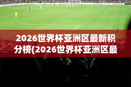 2026世界杯亚洲区最新积分榜(2026世界杯亚洲区最新积分榜最新)