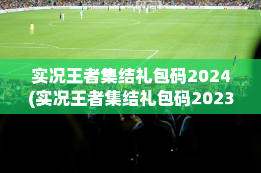 实况王者集结礼包码2024(实况王者集结礼包码2023)