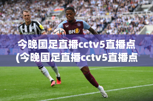 今晚国足直播cctv5直播点(今晚国足直播cctv5直播点球)