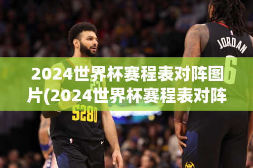 2024世界杯赛程表对阵图片(2024世界杯赛程表对阵图片大全)