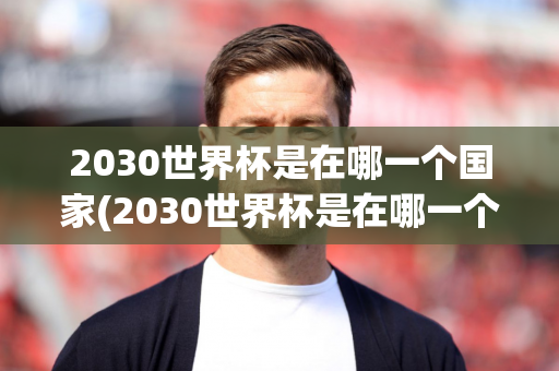 2030世界杯是在哪一个国家(2030世界杯是在哪一个国家举办)